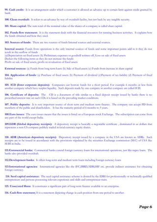 99. Cash credit: It is an arrangement under which a customer is allowed an advance up to certain limit against credit granted by
bank.
100. Clean overdraft: It refers to an advance by way of overdraft facility, but not back by any tangible security.
101. Share capital: The sum total of the nominal value of the shares of a company is called share capital.
102. Funds flow statement: It is the statement deals with the financial resources for running business activities. It explains how
the funds obtained and how they used.
103. Sources of funds: There are two sources of funds Internal sources and external sources.
Internal source: Funds from operations is the only internal sources of funds and some important points add to it they do not
result in the outflow of funds
(a)Depreciation on fixed assets (b) Preliminary expenses or goodwill written off, Loss on sale of fixed assets
Deduct the following items as they do not increase the funds:
Profit on sale of fixed assets, profit on revaluation of fixed assets
External sources: (a) Funds from long term loans (b) Sale of fixed assets (c) Funds from increase in share capital
104. Application of funds: (a) Purchase of fixed assets (b) Payment of dividend (c)Payment of tax liability (d) Payment of fixed
liability
105. ICD (Inter corporate deposits): Companies can borrow funds for a short period. For example 6 months or less from
another company which have surplus liquidity. Such deposits made by one company in another company are called ICD.
106. Certificate of deposits: The CD is a document of title similar to a fixed deposit receipt issued by banks there is no
prescribed interest rate on such CDs it is based on the prevailing market conditions.
107. Public deposits: It is very important source of short term and medium term finance. The company can accept PD from
members of the public and shareholders. It has the maturity period of 6 months to 3 years.
108.Euro issues: The euro issues means that the issues is listed on a European stock Exchange. The subscription can come from
any part of the world except India.
109.GDR (Global depository receipts): A depository receipt is basically a negotiable certificate , dominated in us dollars that
represents a non-US company publicly traded in local currency equity shares.
110. ADR (American depository receipts): Depository receipt issued by a company in the USA are known as ADRs. Such
receipts are to be issued in accordance with the provisions stipulated by the securities Exchange commission (SEC) of USA like
SEBI in India.
111.Commercial banks: Commercial banks extend foreign currency loans for international operations, just like rupee loans. The
banks also provided overdraft.
112.Development banks: It offers long-term and medium term loans including foreign currency loans
113.International agencies: International agencies like the IFC,IBRD,ADB,IMF etc. provide indirect assistance for obtaining
foreign currency.
114. Seed capital assistance: The seed capital assistance scheme is desired by the IDBI for professionally or technically qualified
entrepreneurs and persons possessing relevant experience and skills and entrepreneur traits.
115. Unsecured l0ans: It constitutes a significant part of long-term finance available to an enterprise.
116. Cash flow statement: It is a statement depicting change in cash position from one period to another.
Page 6
 