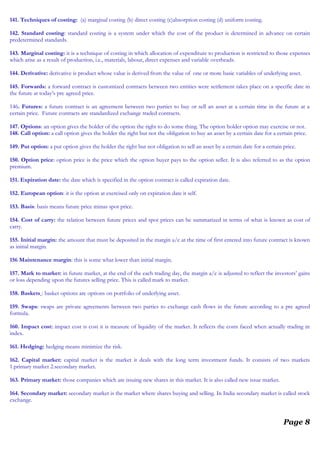 141. Techniques of costing: (a) marginal costing (b) direct costing (c)absorption costing (d) uniform costing.
142. Standard costing: standard costing is a system under which the cost of the product is determined in advance on certain
predetermined standards.
143. Marginal costing: it is a technique of costing in which allocation of expenditure to production is restricted to those expenses
which arise as a result of production, i.e., materials, labour, direct expenses and variable overheads.
144. Derivative: derivative is product whose value is derived from the value of one or more basic variables of underlying asset.
145. Forwards: a forward contract is customized contracts between two entities were settlement takes place on a specific date in
the future at today’s pre agreed price.
146. Futures: a future contract is an agreement between two parties to buy or sell an asset at a certain time in the future at a
certain price. Future contracts are standardized exchange traded contracts.
147. Options: an option gives the holder of the option the right to do some thing. The option holder option may exercise or not.
148. Call option: a call option gives the holder the right but not the obligation to buy an asset by a certain date for a certain price.
149. Put option: a put option gives the holder the right but not obligation to sell an asset by a certain date for a certain price.
150. Option price: option price is the price which the option buyer pays to the option seller. It is also referred to as the option
premium.
151. Expiration date: the date which is specified in the option contract is called expiration date.
152. European option: it is the option at exercised only on expiration date it self.
153. Basis: basis means future price minus spot price.
154. Cost of carry: the relation between future prices and spot prices can be summarized in terms of what is known as cost of
carry.
155. Initial margin: the amount that must be deposited in the margin a/c at the time of first entered into future contract is known
as initial margin.
156 Maintenance margin: this is some what lower than initial margin.
157. Mark to market: in future market, at the end of the each trading day, the margin a/c is adjusted to reflect the investors’ gains
or loss depending upon the futures selling price. This is called mark to market.
158. Baskets : basket options are options on portfolio of underlying asset.
159. Swaps: swaps are private agreements between two parties to exchange cash flows in the future according to a pre agreed
formula.
160. Impact cost: impact cost is cost it is measure of liquidity of the market. It reflects the costs faced when actually trading in
index.
161. Hedging: hedging means minimize the risk.
162. Capital market: capital market is the market it deals with the long term investment funds. It consists of two markets
1.primary market 2.secondary market.
163. Primary market: those companies which are issuing new shares in this market. It is also called new issue market.
164. Secondary market: secondary market is the market where shares buying and selling. In India secondary market is called stock
exchange.
Page 8
 