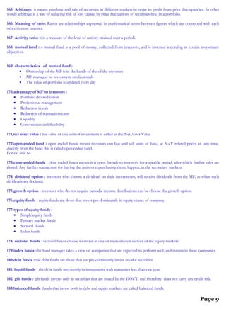 165. Arbitrage: it means purchase and sale of securities in different markets in order to profit from price discrepancies. In other
words arbitrage is a way of reducing risk of loss caused by price fluctuations of securities held in a portfolio.
166. Meaning of ratio: Ratios are relationships expressed in mathematical terms between figures which are connected with each
other in same manner.
167. Activity ratio: it is a measure of the level of activity attained over a period.
168. mutual fund : a mutual fund is a pool of money, collected from investors, and is invested according to certain investment
objectives.
169. characteristics of mutual fund :
• Ownership of the MF is in the hands of the of the investors
• MF managed by investment professionals
• The value of portfolio is updated every day
170.advantage of MF to investors :
• Portfolio diversification
• Professional management
• Reduction in risk
• Reduction of transaction casts
• Liquidity
• Convenience and flexibility
171.net asset value : the value of one unit of investment is called as the Net Asset Value
172.open-ended fund : open ended funds means investors can buy and sell units of fund, at NAV related prices at any time,
directly from the fund this is called open ended fund.
For ex; unit 64
173.close ended funds : close ended funds means it is open for sale to investors for a specific period, after which further sales are
closed. Any further transaction for buying the units or repurchasing them, happen, in the secondary markets.
174. dividend option : investors who choose a dividend on their investments, will receive dividends from the MF, as when such
dividends are declared.
175.growth option : investors who do not require periodic income distributions can be choose the growth option.
176.equity funds : equity funds are those that invest pre-dominantly in equity shares of company.
177.types of equity funds :
• Simple equity funds
• Primary market funds
• Sectoral funds
• Index funds
178. sectoral funds : sectoral funds choose to invest in one or more chosen sectors of the equity markets.
179.index funds :the fund manager takes a view on companies that are expected to perform well, and invests in these companies
.
180.debt funds : the debt funds are those that are pre-dominantly invest in debt securities.
181. liquid funds : the debt funds invest only in instruments with maturities less than one year.
182. gilt funds : gilt funds invests only in securities that are issued by the GOVT. and therefore does not carry any credit risk.
183.balanced funds :funds that invest both in debt and equity markets are called balanced funds.
Page 9
 