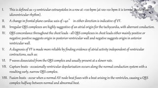 I. This is defined as >3 ventricular extrasystoles in a row at >120 bpm (at 100-120 bpm it is termed accelerated
idioventricular rhythm).
II. A change in frontal plane cardiac axis of >40° in either direction is indicative of VT.
III. Irregular QRS complexes are highly suggestive of an atrial origin for the tachycardia, with aberrant conduction.
IV. QRS concordance throughout the chest leads - all QRS complexes in chest leads either mainly positive or
negative; positive suggests origin in posterior ventricular wall and negative suggests origin in anterior
ventricular wall.
V. A diagnosis of VT is made more reliable by finding evidence of atrial activity independent of ventricular
contractions, such as:
VI. P waves dissociated from the QRS complex and usually present at a slower rate.
VII. Capture beats - occasionally ventricular depolarisation occurs along the normal conduction system with a
resulting early, narrow QRS complex.
VIII. Fusion beats - occur when a normal AV node beat fuses with a beat arising in the ventricles, causing a QRS
complex halfway between normal and abnormal beat.
 