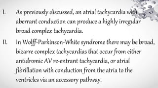 I. As previously discussed, an atrial tachycardia with
aberrant conduction can produce a highly irregular
broad complex tachycardia.
II. In Wolff-Parkinson-White syndrome there may be broad,
bizarre complex tachycardias that occur from either
antidromic AV re-entrant tachycardia, or atrial
fibrillation with conduction from the atria to the
ventricles via an accessory pathway.
 