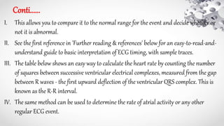 Conti......
I. This allows you to compare it to the normal range for the event and decide whether or
not it is abnormal.
II. See the first reference in 'Further reading & references' below for an easy-to-read-and-
understand guide to basic interpretation of ECG timing, with sample traces.
III. The table below shows an easy way to calculate the heart rate by counting the number
of squares between successive ventricular electrical complexes, measured from the gap
between R waves - the first upward deflection of the ventricular QRS complex. This is
known as the R-R interval.
IV. The same method can be used to determine the rate of atrial activity or any other
regular ECG event.
 