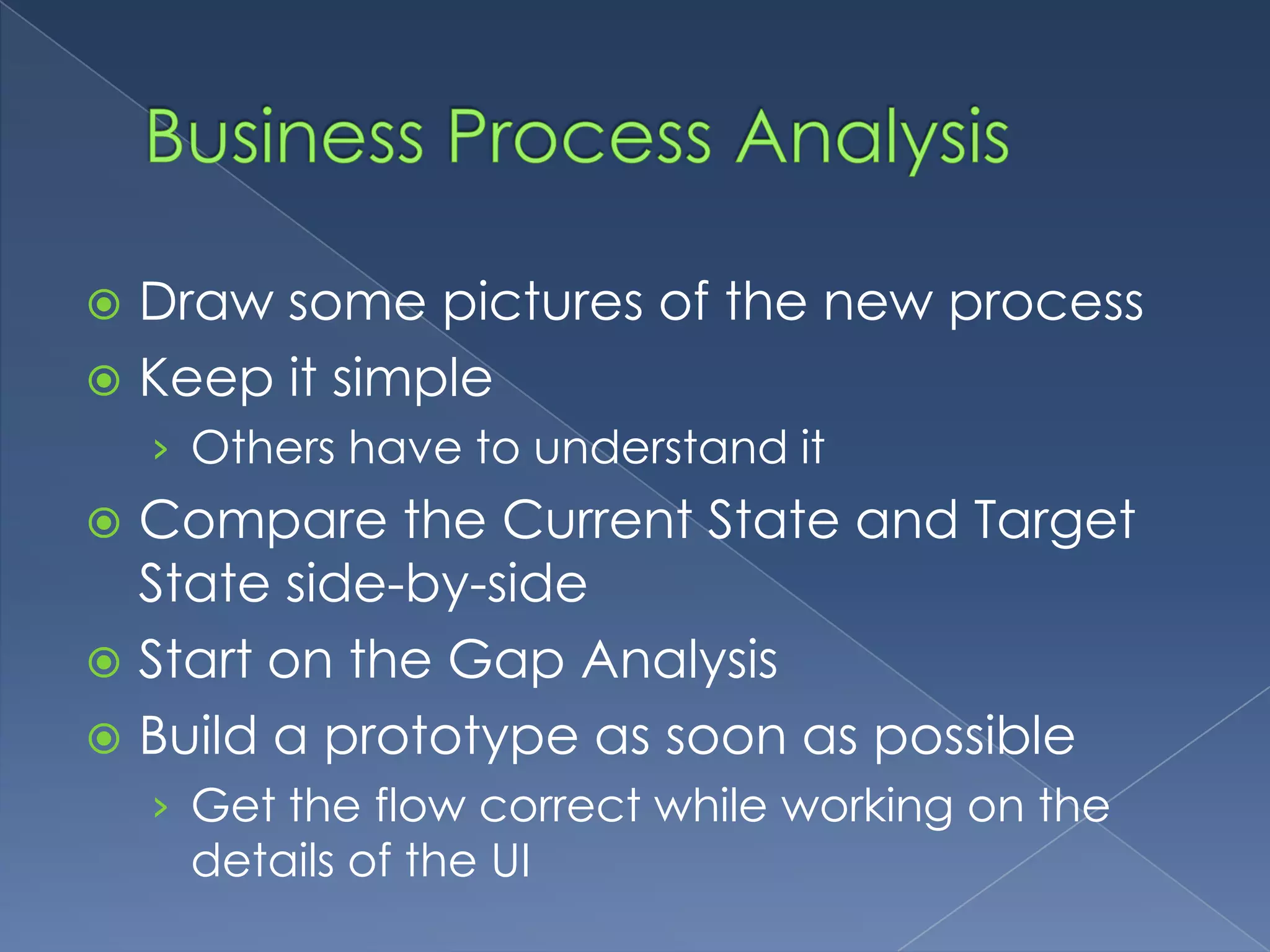 Business Process AnalysisDraw some pictures of the new processKeep it simpleOthers have to understand itCompare the Current State and Target State side-by-sideStart on the Gap AnalysisBuild a prototype as soon as possibleGet the flow correct while working on the details of the UI