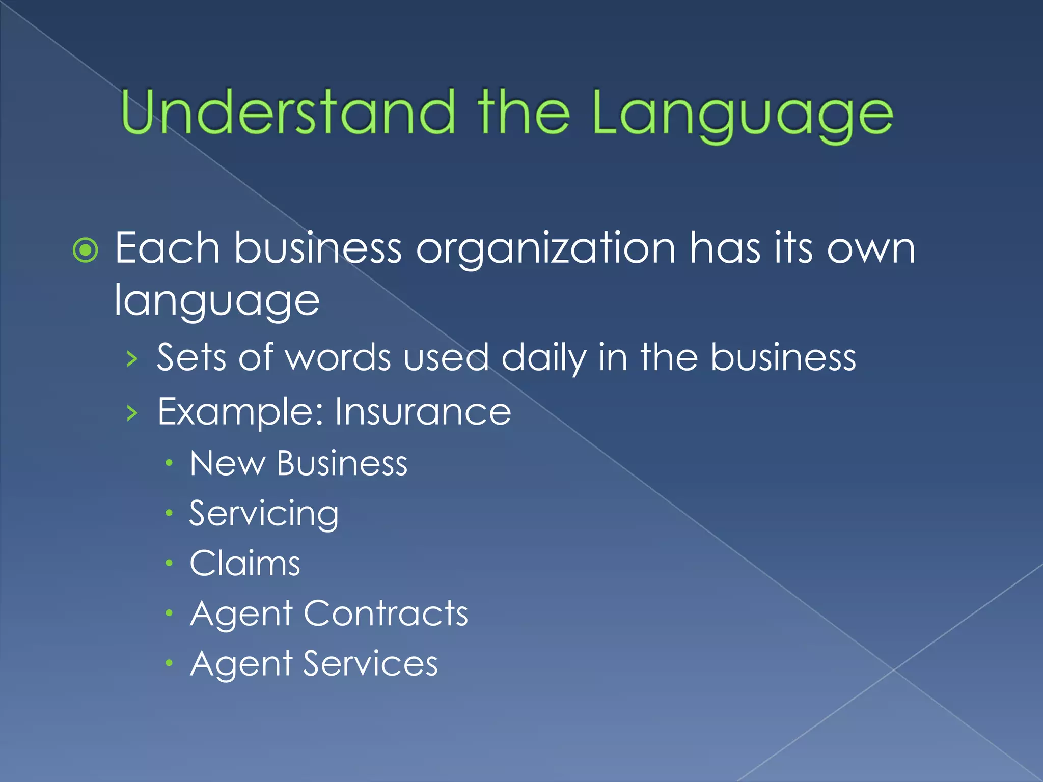 Understand the LanguageEach business organization has its own languageSets of words used daily in the businessExample: InsuranceNew BusinessServicingClaimsAgent ContractsAgent Services