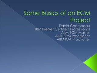 Some Basics of an ECM Project David Champeau IBM FileNet Certified Professional AIIM ECM Master AIIM BPM Pracitioner AIIM IOA Practioner 