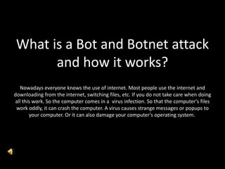 What is a Bot and Botnet attack
and how it works?
Nowadays everyone knows the use of internet. Most people use the internet and
downloading from the internet, switching files, etc. If you do not take care when doing
all this work. So the computer comes in a virus infection. So that the computer's files
work oddly, it can crash the computer. A virus causes strange messages or popups to
your computer. Or it can also damage your computer's operating system.
 