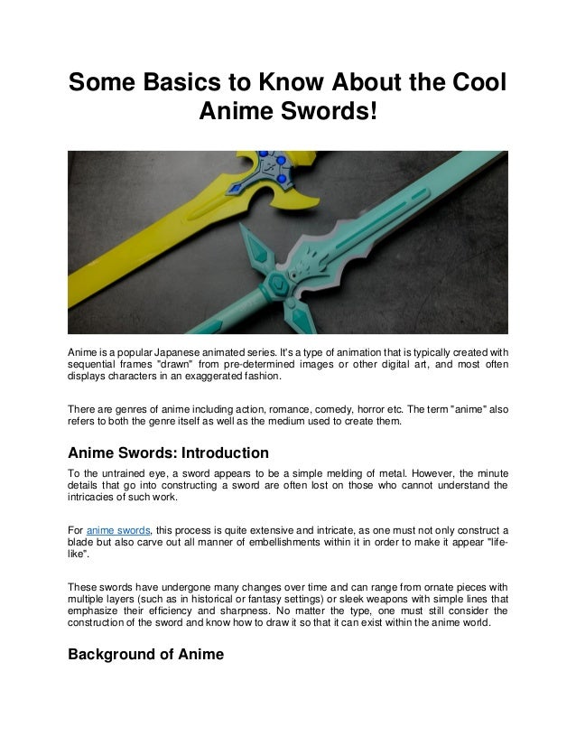 Some Basics to Know About the Cool
Anime Swords!
Anime is a popular Japanese animated series. It's a type of animation that is typically created with
sequential frames "drawn" from pre-determined images or other digital art, and most often
displays characters in an exaggerated fashion.
There are genres of anime including action, romance, comedy, horror etc. The term "anime" also
refers to both the genre itself as well as the medium used to create them.
Anime Swords: Introduction
To the untrained eye, a sword appears to be a simple melding of metal. However, the minute
details that go into constructing a sword are often lost on those who cannot understand the
intricacies of such work.
For anime swords, this process is quite extensive and intricate, as one must not only construct a
blade but also carve out all manner of embellishments within it in order to make it appear "life-
like".
These swords have undergone many changes over time and can range from ornate pieces with
multiple layers (such as in historical or fantasy settings) or sleek weapons with simple lines that
emphasize their efficiency and sharpness. No matter the type, one must still consider the
construction of the sword and know how to draw it so that it can exist within the anime world.
Background of Anime
 