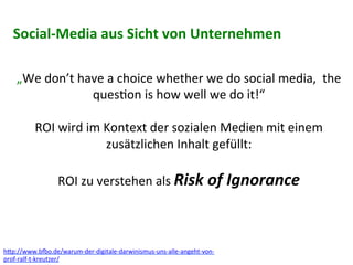 „We	
  don’t	
  have	
  a	
  choice	
  whether	
  we	
  do	
  social	
  media,	
  	
  the	
  
ques6on	
  is	
  how	
  well	
  we	
  do	
  it!“	
  
	
  
ROI	
  wird	
  im	
  Kontext	
  der	
  sozialen	
  Medien	
  mit	
  einem	
  
zusätzlichen	
  Inhalt	
  gefüllt:	
  
	
  
ROI	
  zu	
  verstehen	
  als	
  Risk	
  of	
  Ignorance	
  	
  
h?p://www.boo.de/warum-­‐der-­‐digitale-­‐darwinismus-­‐uns-­‐alle-­‐angeht-­‐von-­‐
prof-­‐ralf-­‐t-­‐kreutzer/	
  
Social-­‐Media	
  aus	
  Sicht	
  von	
  Unternehmen	
  
 