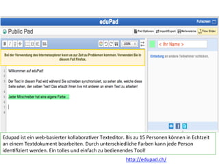 Edupad	
  ist	
  ein	
  web-­‐basierter	
  kollabora6ver	
  Texteditor.	
  Bis	
  zu	
  15	
  Personen	
  können	
  in	
  Echtzeit	
  
an	
  einem	
  Textdokument	
  bearbeiten.	
  Durch	
  unterschiedliche	
  Farben	
  kann	
  jede	
  Person	
  
iden6ﬁziert	
  werden.	
  Ein	
  tolles	
  und	
  einfach	
  zu	
  bedienendes	
  Tool!	
  
h?p://edupad.ch/	
  
 