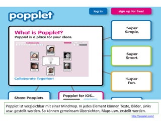 Popplet	
  ist	
  vergleichbar	
  mit	
  einer	
  Mindmap.	
  In	
  jedes	
  Element	
  können	
  Texte,	
  Bilder,	
  Links	
  
usw.	
  gestellt	
  werden.	
  So	
  können	
  gemeinsam	
  Übersichten,	
  Maps	
  usw.	
  erstellt	
  werden.	
  
h?p://popplet.com/	
  
 