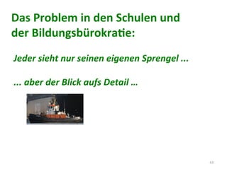 43	
  
Jeder	
  sieht	
  nur	
  seinen	
  eigenen	
  Sprengel	
  ...	
  
	
  
...	
  aber	
  der	
  Blick	
  aufs	
  Detail	
  …	
  
Das	
  Problem	
  in	
  den	
  Schulen	
  und	
  
der	
  BildungsbürokraCe:	
  
	
  
 