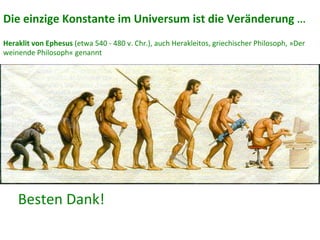 Besten	
  Dank!	
  
Die	
  einzige	
  Konstante	
  im	
  Universum	
  ist	
  die	
  Veränderung	
  ...	
  
	
  
Heraklit	
  von	
  Ephesus	
  (etwa	
  540	
  -­‐	
  480	
  v.	
  Chr.),	
  auch	
  Herakleitos,	
  griechischer	
  Philosoph,	
  »Der	
  
weinende	
  Philosoph«	
  genannt	
  
 
