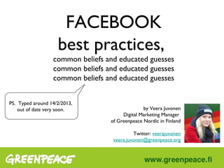 FACEBOOK
                             best practices,
                          common beliefs and educated guesses


       PS. Typed around 14/2/2013,
          out of date very soon.                         by Veera Juvonen
                                                Digital Marketing Manager
                                          of Greenpeace Nordic in Finland

                                                     Twitter: veerajuvonen
                                           veera.juvonen@greenpeace.org




Monday, February 18, 13
 