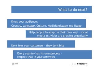 What to do next?


Know your audience:
Country, Language, Culture, Medialandscape and Usage

             Help people to adapt in their own way social
                   media activities are growing organically


Dont fear your customers they dont bite

    Every country has its own process
    respect that in your activities
 