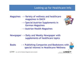 Looking up for Healthcare Info


Magazines - > Variety of wellness and healthcare
              magazines in DACH
          - > Special Austrian Supplements in
              German Magazines
          - > Austrian Health Magazines

Newspaper - > Daily and Weekly Newspaper with
              supplements of healthcare topics

Books              - > Publishing Companies and Bookstores with
                       special interest in Healthcare/Wellness
     exc. pics from Websites of Magazines /publs.companies
 