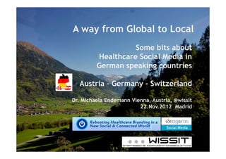 A way from Global to Local
                   Some bits about
         Healthcare Social Media in
         German speaking countries

  Austria Germany - Switzerland

Dr. Michaela Endemann Vienna, Austria, @wissit
                         22.Nov.2012 Madrid
 