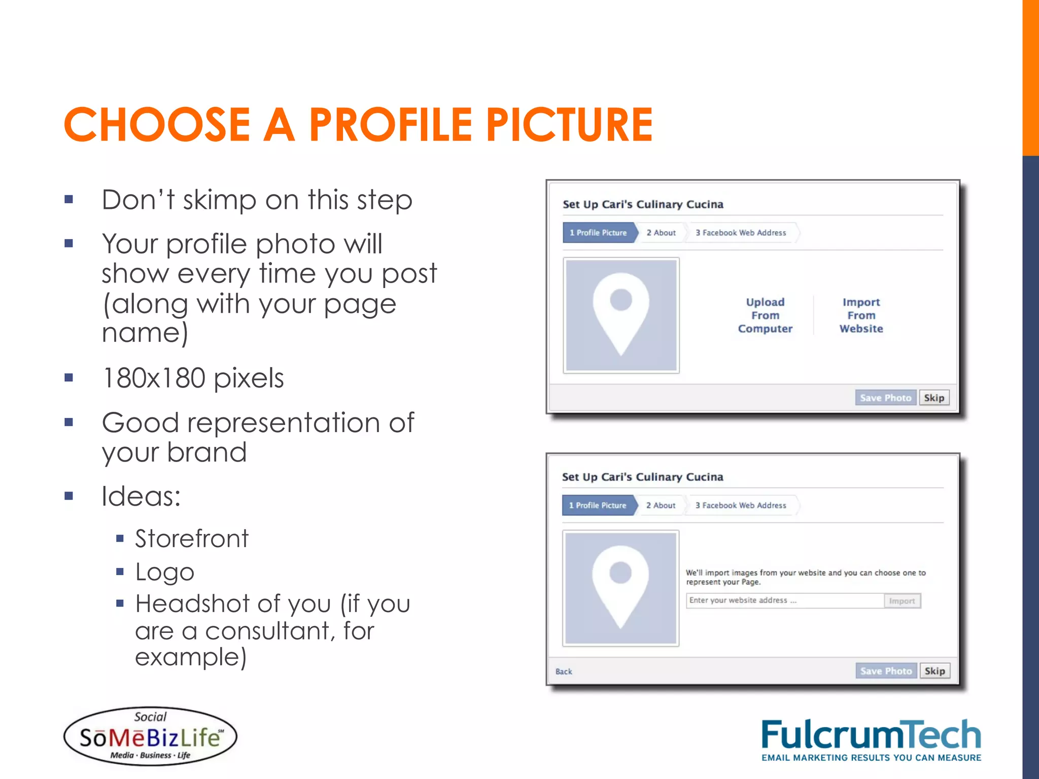 CHOOSE A PROFILE PICTURE
§  Don’t skimp on this step
§  Your profile photo will
    show every time you post
    (along with your page
    name)
§  180x180 pixels
§  Good representation of
    your brand
§  Ideas:
    §  Storefront
    §  Logo
    §  Headshot of you (if you
        are a consultant, for
        example)
 