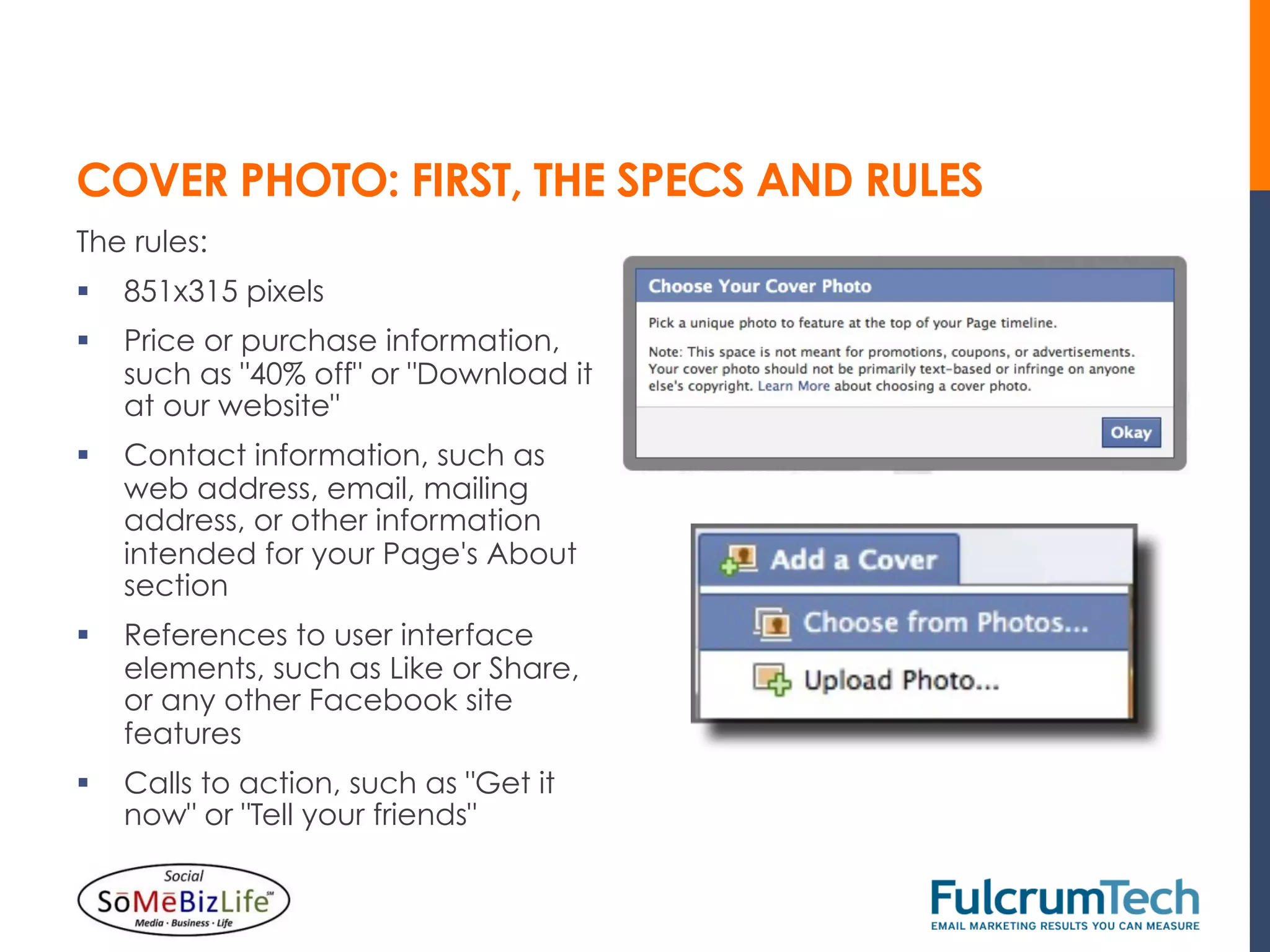 COVER PHOTO: FIRST, THE SPECS AND RULES
The rules:
§  851x315 pixels
§  Price or purchase information,
    such as "40% off" or "Download it
    at our website"
§  Contact information, such as
    web address, email, mailing
    address, or other information
    intended for your Page's About
    section
§  References to user interface
    elements, such as Like or Share,
    or any other Facebook site
    features
§  Calls to action, such as "Get it
    now" or "Tell your friends"
 