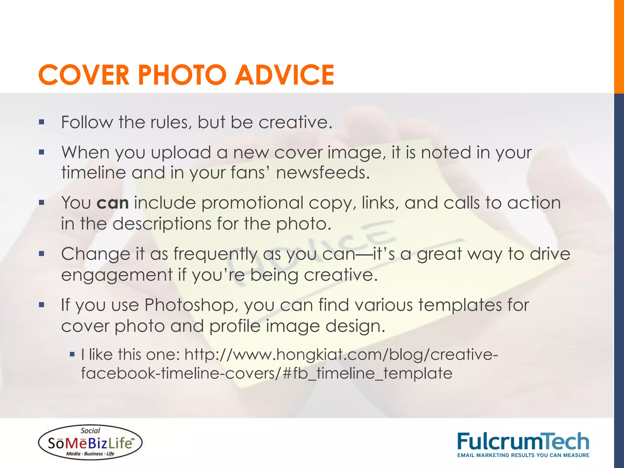 COVER PHOTO ADVICE
§  Follow the rules, but be creative.
§  When you upload a new cover image, it is noted in your
    timeline and in your fans’ newsfeeds.
§  You can include promotional copy, links, and calls to action
    in the descriptions for the photo.
§  Change it as frequently as you can—it’s a great way to drive
    engagement if you’re being creative.
§  If you use Photoshop, you can find various templates for
    cover photo and profile image design.
    §  I like this one: http://www.hongkiat.com/blog/creative-
        facebook-timeline-covers/#fb_timeline_template
 