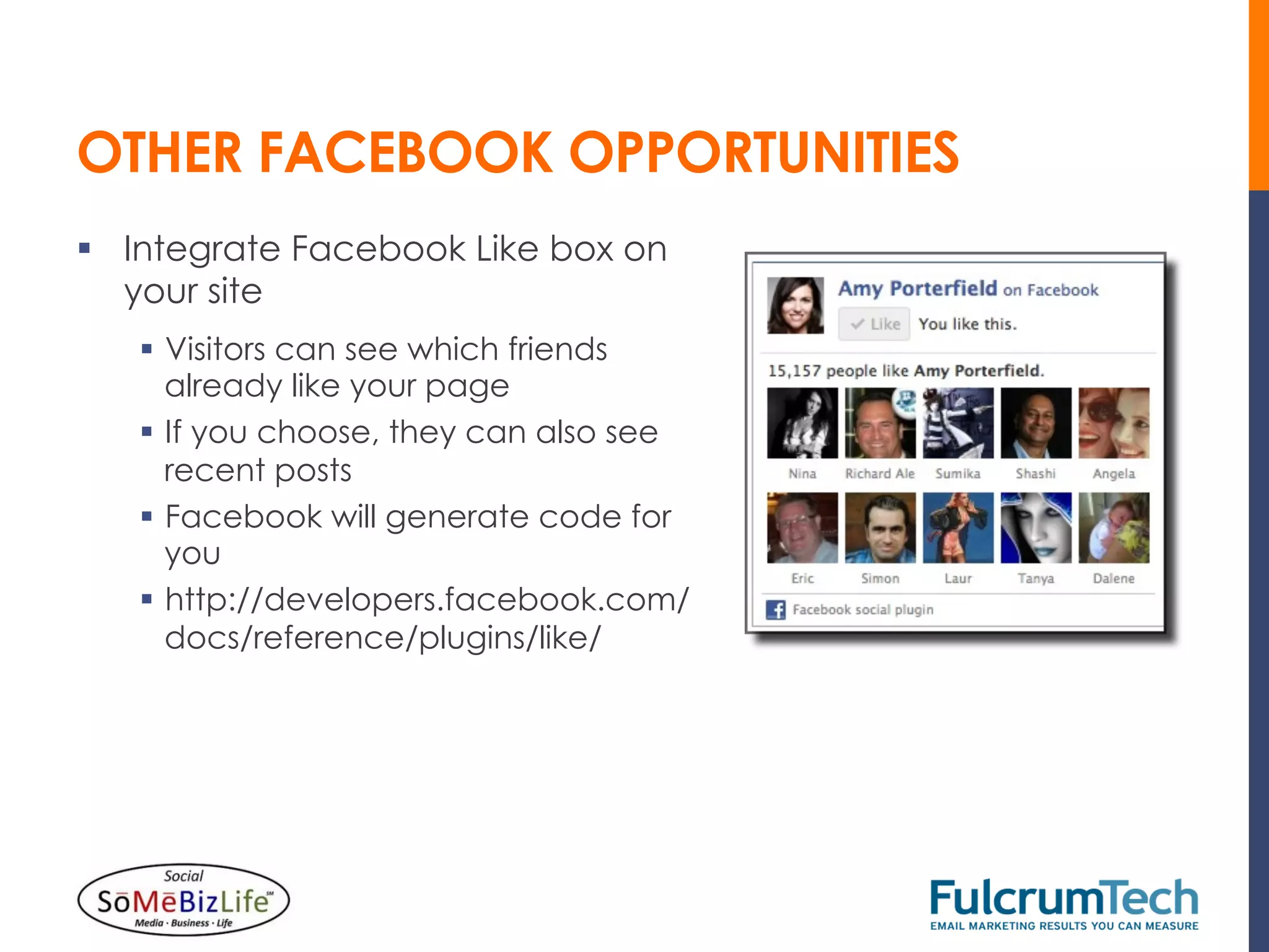OTHER FACEBOOK OPPORTUNITIES
§  Integrate Facebook Like box on
    your site
   §  Visitors can see which friends
       already like your page
   §  If you choose, they can also see
       recent posts
   §  Facebook will generate code for
       you
   §  http://developers.facebook.com/
       docs/reference/plugins/like/
 