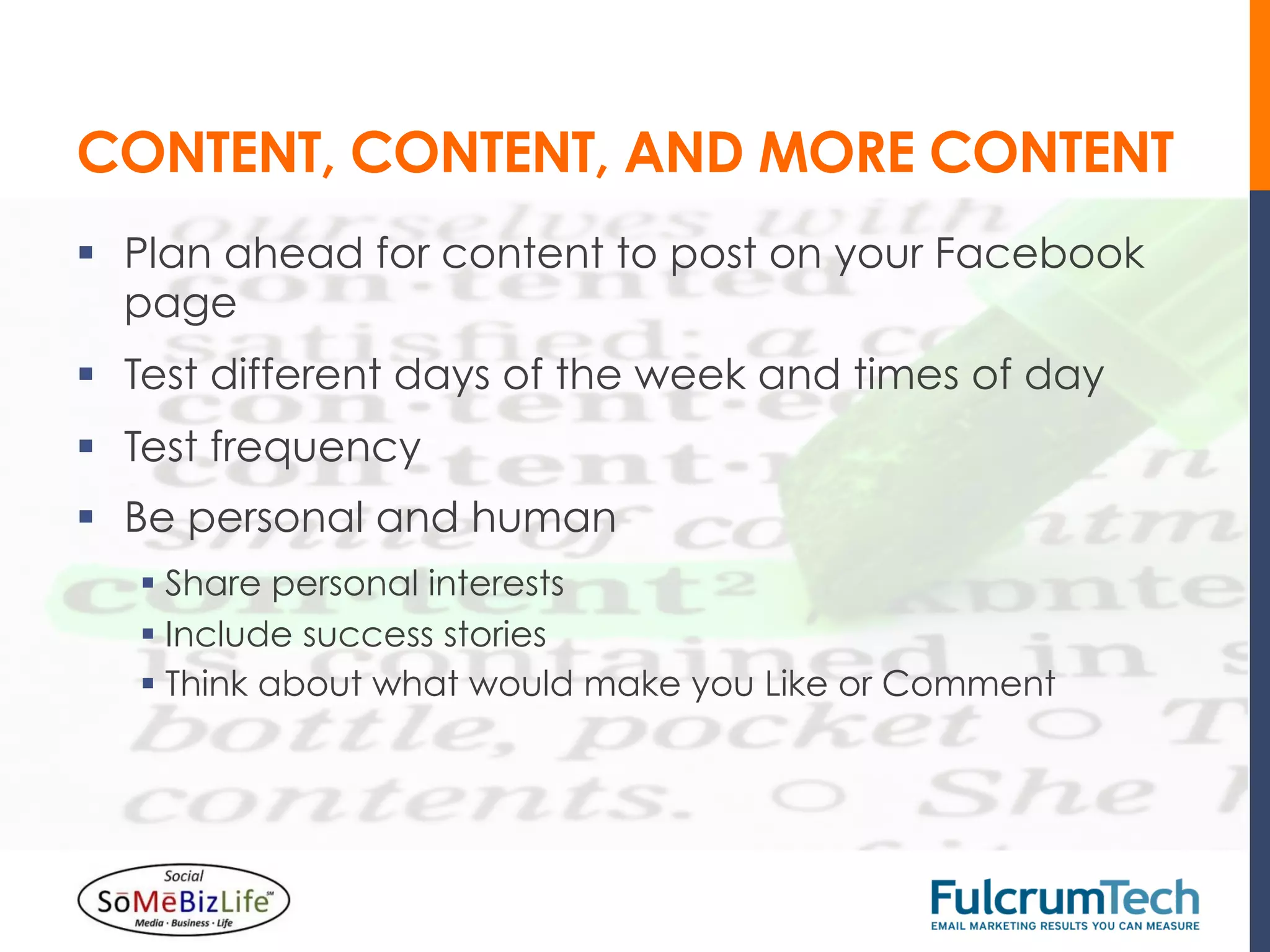 CONTENT, CONTENT, AND MORE CONTENT
§  Plan ahead for content to post on your Facebook
    page
§  Test different days of the week and times of day
§  Test frequency
§  Be personal and human
   §  Share personal interests
   §  Include success stories
   §  Think about what would make you Like or Comment
 