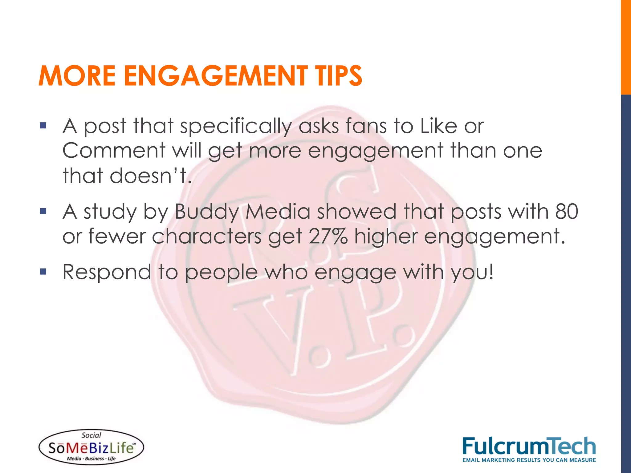 MORE ENGAGEMENT TIPS
§  A post that specifically asks fans to Like or
    Comment will get more engagement than one
    that doesn’t.
§  A study by Buddy Media showed that posts with 80
    or fewer characters get 27% higher engagement.
§  Respond to people who engage with you!
 