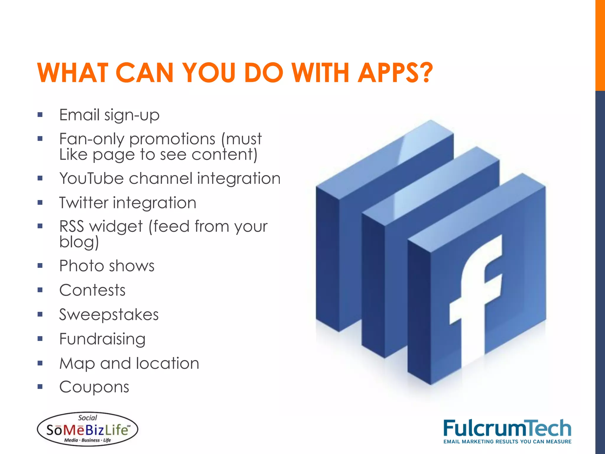 WHAT CAN YOU DO WITH APPS?
§  Email sign-up
§  Fan-only promotions (must
    Like page to see content)
§  YouTube channel integration
§  Twitter integration
§  RSS widget (feed from your
    blog)
§  Photo shows
§  Contests
§  Sweepstakes
§  Fundraising
§  Map and location
§  Coupons
 