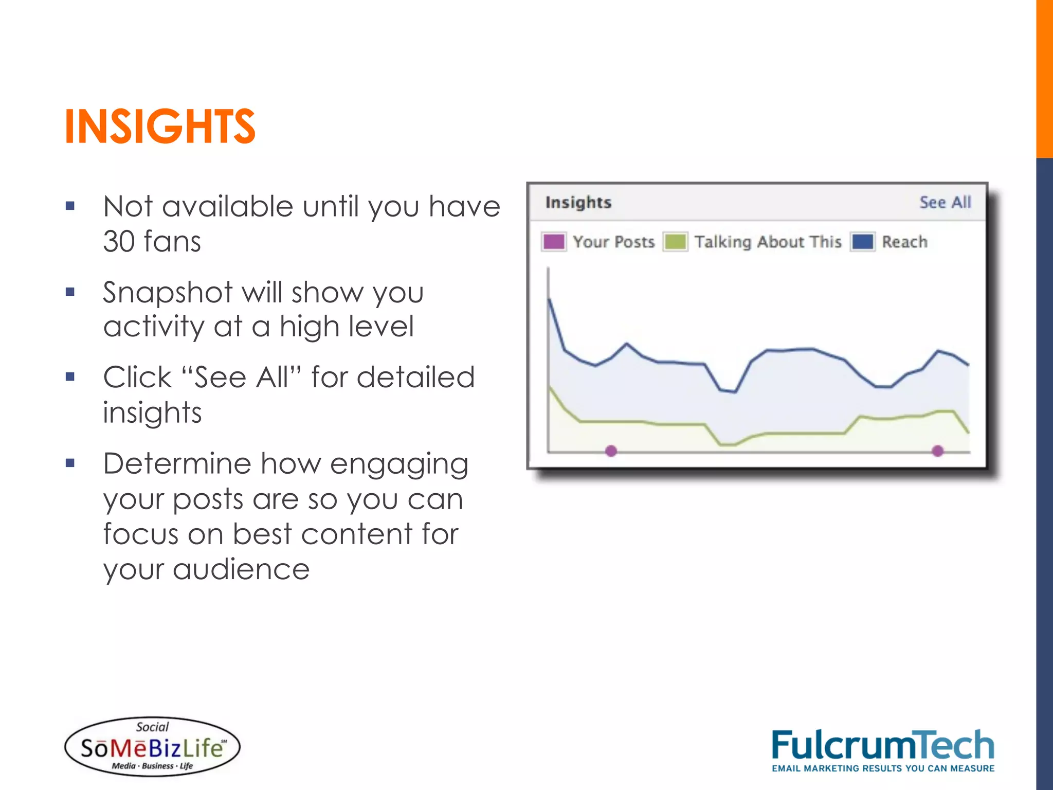 INSIGHTS
§  Not available until you have
    30 fans
§  Snapshot will show you
    activity at a high level
§  Click “See All” for detailed
    insights
§  Determine how engaging
    your posts are so you can
    focus on best content for
    your audience
 
