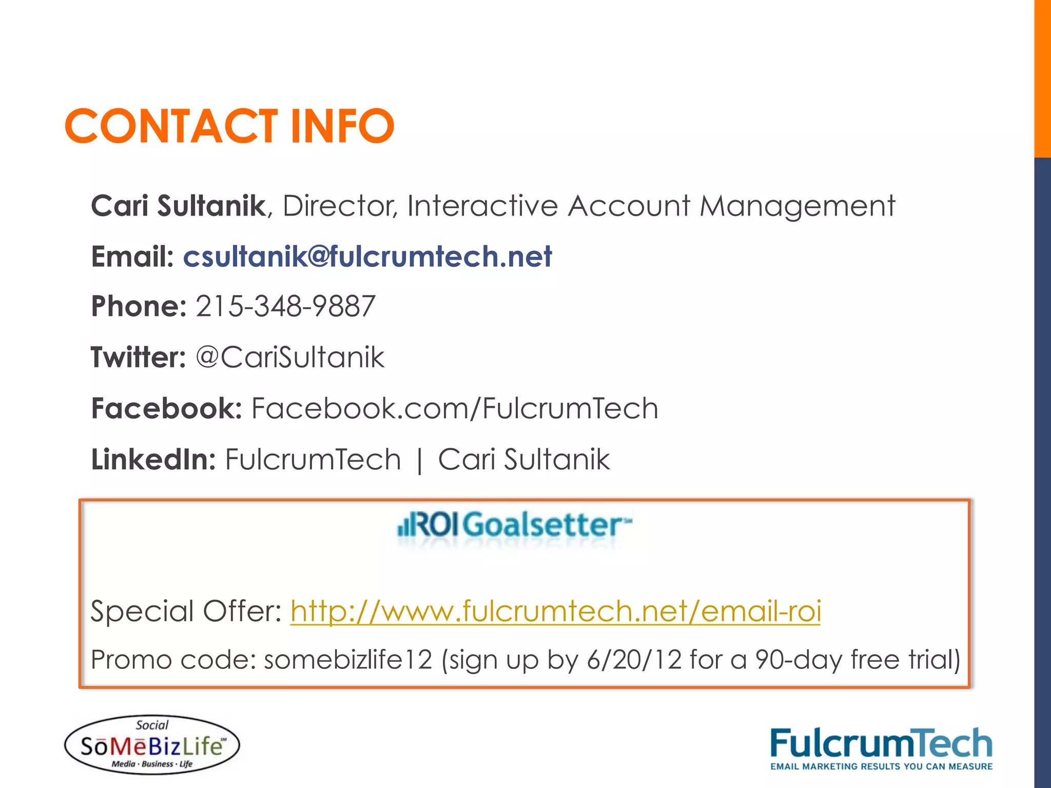 CONTACT INFO
Cari Sultanik, Director, Interactive Account Management
Email: csultanik@fulcrumtech.net
Phone: 215-348-9887
Twitter: @CariSultanik
Facebook: Facebook.com/FulcrumTech
LinkedIn: FulcrumTech | Cari Sultanik




Special Offer: http://www.fulcrumtech.net/email-roi
Promo code: somebizlife12 (sign up by 6/20/12 for a 90-day free trial)
 