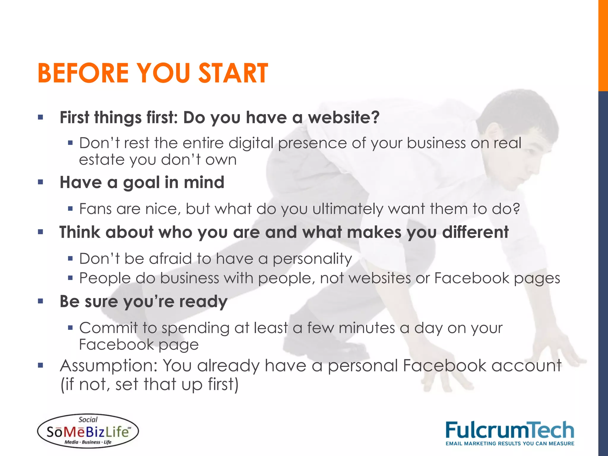BEFORE YOU START
§  First things first: Do you have a website?
    §  Don’t rest the entire digital presence of your business on real
        estate you don’t own
§  Have a goal in mind
    §  Fans are nice, but what do you ultimately want them to do?
§  Think about who you are and what makes you different
    §  Don’t be afraid to have a personality
    §  People do business with people, not websites or Facebook pages
§  Be sure you’re ready
    §  Commit to spending at least a few minutes a day on your
        Facebook page
§  Assumption: You already have a personal Facebook account
    (if not, set that up first)
 