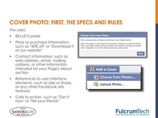 COVER PHOTO: FIRST, THE SPECS AND RULES
The rules:
§  851x315 pixels
§  Price or purchase information,
    such as "40% off" or "Download it
    at our website"
§  Contact information, such as
    web address, email, mailing
    address, or other information
    intended for your Page's About
    section
§  References to user interface
    elements, such as Like or Share,
    or any other Facebook site
    features
§  Calls to action, such as "Get it
    now" or "Tell your friends"
 