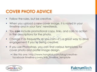 COVER PHOTO ADVICE
§  Follow the rules, but be creative.
§  When you upload a new cover image, it is noted in your
    timeline and in your fans’ newsfeeds.
§  You can include promotional copy, links, and calls to action
    in the descriptions for the photo.
§  Change it as frequently as you can—it’s a great way to drive
    engagement if you’re being creative.
§  If you use Photoshop, you can find various templates for
    cover photo and profile image design.
    §  I like this one: http://www.hongkiat.com/blog/creative-
        facebook-timeline-covers/#fb_timeline_template
 