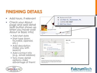 FINISHING DETAILS
§  Add hours, if relevant
§  Check your About
    page and add detail
    (edit button shows up
    when you hover over
    About or Basic info)
    §  Add start date
    §  Start type (born,
        founded, opened,
        etc.)
    §  Add description
        (helps you with
        search)
    §  Add contact info
        (e.g., email address)
    §  Tons more detail
        options—take
        advantage of them!
 