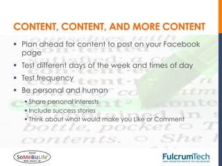 CONTENT, CONTENT, AND MORE CONTENT
§  Plan ahead for content to post on your Facebook
    page
§  Test different days of the week and times of day
§  Test frequency
§  Be personal and human
   §  Share personal interests
   §  Include success stories
   §  Think about what would make you Like or Comment
 
