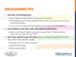 ENGAGEMENT TIPS
§  Use lots of photographs
    §  They take up more room on people’s timelines.
    §  Photographs get more engagement than any other type of post
        (including video).
    §  You can use original photography or buy stock photography.
§  Post articles your fans will care about (with links)
    §  Add a comment about why you’re posting it (“Great article,”
        “How do you feel about this?”)
§  Don’t be afraid to go off-topic (e.g., random question of the
    day, fill-in-the-blanks, polls)
    §  People want to talk to people
    §  Build relationships
    §  Show personality
 