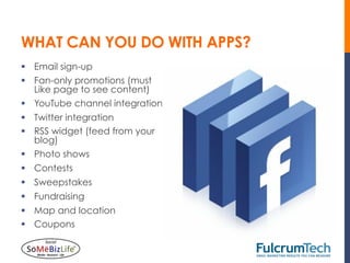 WHAT CAN YOU DO WITH APPS?
§  Email sign-up
§  Fan-only promotions (must
    Like page to see content)
§  YouTube channel integration
§  Twitter integration
§  RSS widget (feed from your
    blog)
§  Photo shows
§  Contests
§  Sweepstakes
§  Fundraising
§  Map and location
§  Coupons
 
