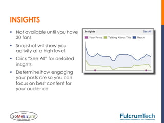 INSIGHTS
§  Not available until you have
    30 fans
§  Snapshot will show you
    activity at a high level
§  Click “See All” for detailed
    insights
§  Determine how engaging
    your posts are so you can
    focus on best content for
    your audience
 
