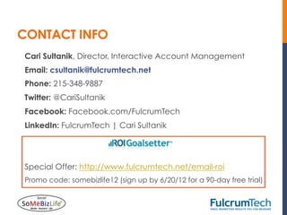CONTACT INFO
Cari Sultanik, Director, Interactive Account Management
Email: csultanik@fulcrumtech.net
Phone: 215-348-9887
Twitter: @CariSultanik
Facebook: Facebook.com/FulcrumTech
LinkedIn: FulcrumTech | Cari Sultanik




Special Offer: http://www.fulcrumtech.net/email-roi
Promo code: somebizlife12 (sign up by 6/20/12 for a 90-day free trial)
 