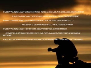 WHYISITTHATTHEMOREIGETCONNECTEDTOTHEREALMOFLIFE,THEMOREIFEELDISCONNECTED?
WHYISTHATTHEMOREIGIVEMYBEST, IFEELSOMEBODYTHINKSTHATISMYWORST?
WHYISITTHATTHEMOREITRYTODODIFFERENCE,IREALIZEPEOPLESEEMESTAGNANT?
WHYISITTHATTHEMOREISEEMYSELFNEAR,IINSISTTOGOFAR?
WHYISITTHATTHEMOREIVIEWLIFECLEARER,IFEELLIFETOBEMOREBLURRY?
WHYISITTHATTHEMOREIREALIZELIFEISFAIR,THENITBROKEINTOPIECESTHATTHEWORLD
ISUNFAIR?
WHYISTHATTHEMOREITHINKTHATIAMSOMEBODYTHENSOMEBODYMAKESMEREALIZETHATIAMNOBODY?
 