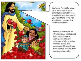 You know, I’m not far away,
up in the sky, or in some
distant place called Heaven.
I’m right by your side, and if
you’ll ask Me to come into
your heart, I can even live
inside of you there.



Знаешь, Я нахожусь не
где-то там, в заоблачной
дали, или в далеком
месте, называемом
Небесами. Я здесь, рядом
с тобой, а если ты
попросишь Меня войти в
твое сердце, Я даже могу
жить внутри тебя.
 