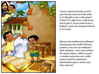 I have a special present, just for
you! Do you want to know what
it is? My gift to you is the power
of love! It’s right here in My hand,
and to get it, all you have to do is
believe, reach out and grab hold of
it. It’s easy!




Меня есть особенный подарок!
Специально для тебя! Хочешь
узнать, что это за подарок?
Мой подарок - это сила любви!
Он прямо здесь, у Меня в руке,
и чтобы получить его, тебе
нужно просто поверить,
протянуть руку и взять его.
Это просто!
 