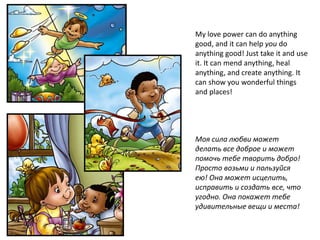 My love power can do anything
good, and it can help you do
anything good! Just take it and use
it. It can mend anything, heal
anything, and create anything. It
can show you wonderful things
and places!




Моя сила любви может
делать все доброе и может
помочь тебе творить добро!
Просто возьми и пользуйся
ею! Она может исцелить,
исправить и создать все, что
угодно. Она покажет тебе
удивительные вещи и места!
 
