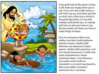 If you grab hold of My power of love,
it will make you happy when you’re
sad. If you ever feel a little lonely, it
will cheer you up. And when you feel
so small, and a little lost or afraid in
this great big world, or if you feel
nobody understands you, or nobody
will listen to what you have to say,
My love power will show you how to
make things all better.

Если ты возьмешь Мою силу
любви, она даст тебе радость
вместо печали. Когда тебе
одиноко, она прогонит твою
грусть. Когда тебе кажется, что
ты такой маленький, и тебе так
легко потеряться в этом
огромном мире, и ты боишься,
или когда никто тебя не
понимает и не хочет выслушать,
Моя сила любви поможет
изменить все к лучшему.
 
