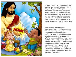 So don’t miss out! If you want My
special gift for you, all you have to
do is ask Me. Just say, “Yes, dear
Jesus, I want Your power of love.
Please come into my heart and fill
my life with Your love. Teach me
how to use it to be happy and to
make others happy too. Thank You!”


Так что, не упусти эту
возможность! Если ты хочешь
получить Мой особенный
подарок, просто попроси Меня.
Просто скажи: "Да, дорогой
Иисус, я хочу получить Твою силу
любви. Пожалуйста, войди в мое
сердце и наполни мою жизнь
Твоей любовью. Научи меня
пользоваться ею, чтобы быть
счастливым и дарить счастье
другим. Спасибо!"
 