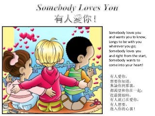 Somebody loves you
and wants you to know,
Longs to be with you
wherever you go;
Somebody loves you
and right from the start,
Somebody wants to
come into your heart!
有人愛你，
想要你知道，
無論你到那裏，
都渴望和你在一起；
從最開始時，
有人就已在愛你，
有人想要，
進入你的心裏！
 