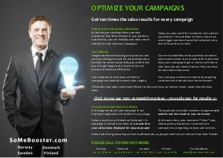 OPTIMIZE YOUR CAMPAIGNS
Get ten times the sales results for every campaign
TIMING AND PURCHASING BEHAVIOR
By focusing on reaching those potential
customers who show interest in your products
and services, you can multiply your sales results
tenfold for each and every campaign.

Today you only reach the customers who contact
you directly. Yet in addition to these, there is an
even bigger number of potential customers who
remain beyond your reach.

OUR SERVICE
Imagine someone browsing your products and
services, clicking forward for more information,
but then for some reason failing to confirm the
buy. It might happen due to lack of time or
because of technical difficulties.

Our service identifies these potential customers
and connects them to your sales staff in real time!
Since your salespeople get in contact with those
who have already shown interest, they can close
far more deals than usual.

Your company saves money, and fewer
campaigns are needed to reach sales targets.

Your company makes more money by targeting
customers who already have shown interest.

This makes your sales team more efficient as they can focus on relevant leads - leads that will close
sales.

Click to see our very competitive prices – you only pay for results >>
FACEBOOK MARKETING AS A BONUS
A full-page version of your campaign in our
Facebook application is included in our package.

The application provides seamless navigation and
enables real-time leads to your sales team.

Today a user has 200 friends on Facebook. If a
campaign is shared 1000 times, that means that
your ad has been displayed for 200,000 people!

At the same time, your amount of “Likes” rises,
showing how pleased your customers are
compared to competing products and services.

Shared ads have greater impact than traditional ads, as people tend to trust referrals from their friends.

PLEASE CALL TO FIND OUT MORE:
Norway
Denmark
Sweden
Finland
+46 10 138 8010 +45 89 88 2460 +46 10 138 8010 +358 753 25 2880

E-mail address
leads@somebooster.com

 