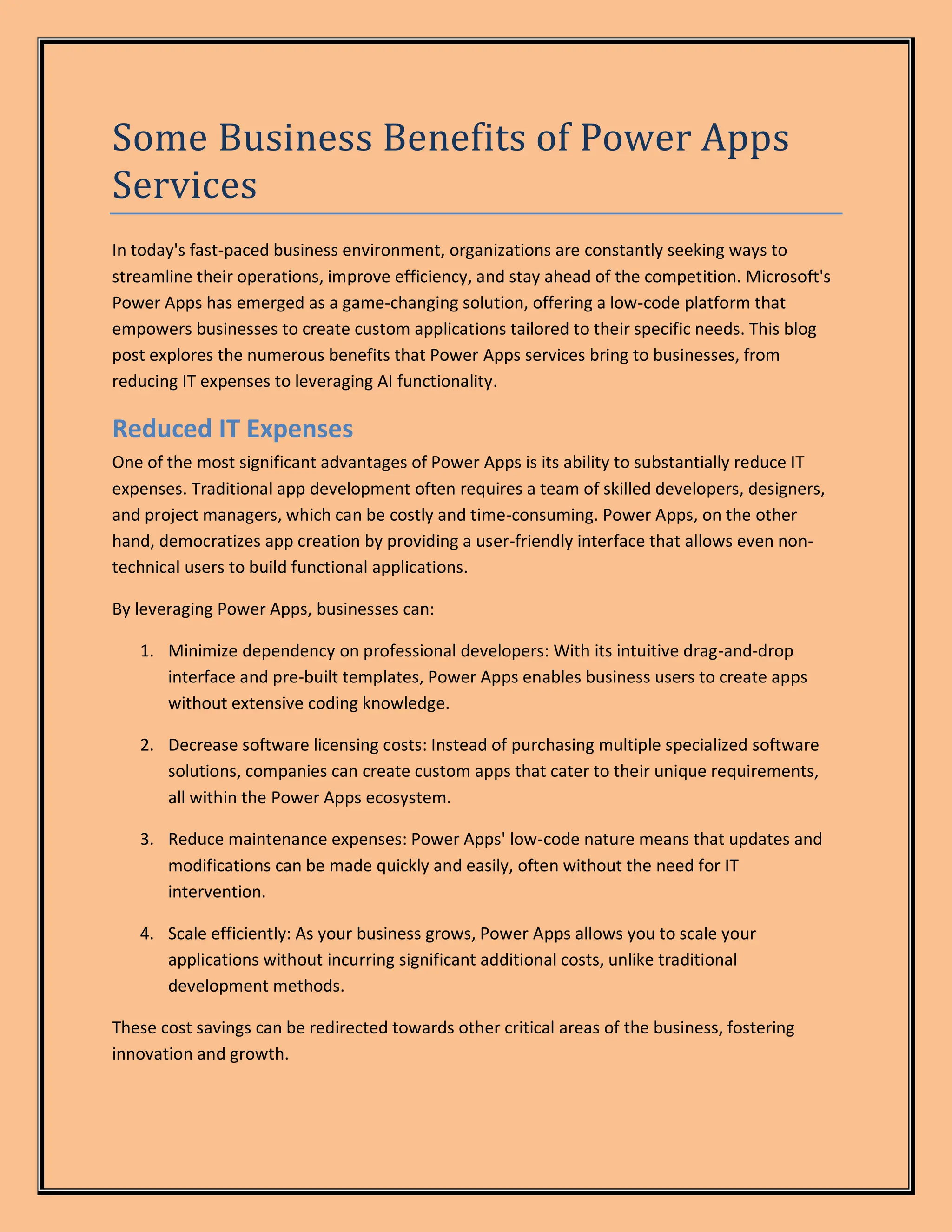Some Business Benefits of Power Apps
Services
In today's fast-paced business environment, organizations are constantly seeking ways to
streamline their operations, improve efficiency, and stay ahead of the competition. Microsoft's
Power Apps has emerged as a game-changing solution, offering a low-code platform that
empowers businesses to create custom applications tailored to their specific needs. This blog
post explores the numerous benefits that Power Apps services bring to businesses, from
reducing IT expenses to leveraging AI functionality.
Reduced IT Expenses
One of the most significant advantages of Power Apps is its ability to substantially reduce IT
expenses. Traditional app development often requires a team of skilled developers, designers,
and project managers, which can be costly and time-consuming. Power Apps, on the other
hand, democratizes app creation by providing a user-friendly interface that allows even non-
technical users to build functional applications.
By leveraging Power Apps, businesses can:
1. Minimize dependency on professional developers: With its intuitive drag-and-drop
interface and pre-built templates, Power Apps enables business users to create apps
without extensive coding knowledge.
2. Decrease software licensing costs: Instead of purchasing multiple specialized software
solutions, companies can create custom apps that cater to their unique requirements,
all within the Power Apps ecosystem.
3. Reduce maintenance expenses: Power Apps' low-code nature means that updates and
modifications can be made quickly and easily, often without the need for IT
intervention.
4. Scale efficiently: As your business grows, Power Apps allows you to scale your
applications without incurring significant additional costs, unlike traditional
development methods.
These cost savings can be redirected towards other critical areas of the business, fostering
innovation and growth.
 