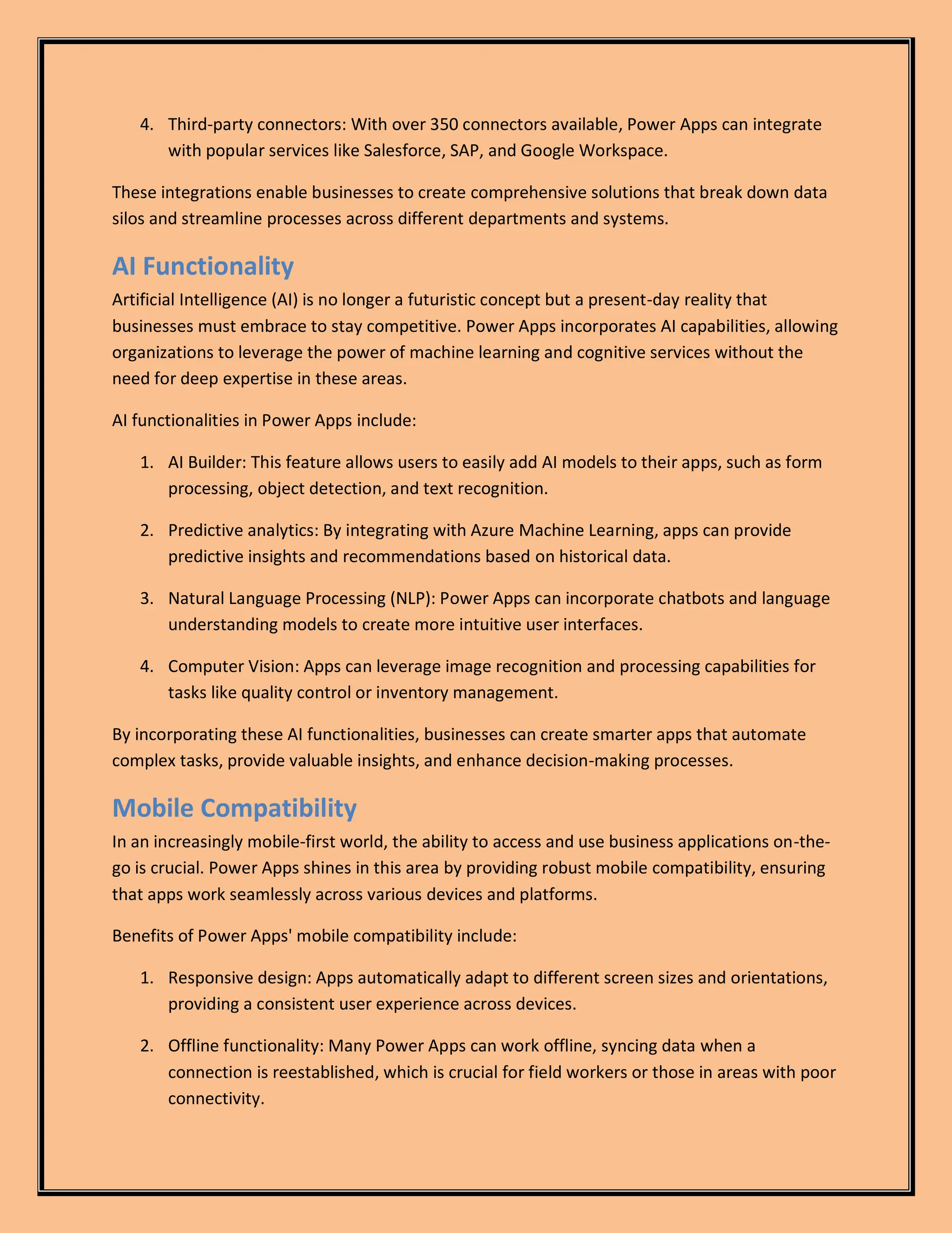 4. Third-party connectors: With over 350 connectors available, Power Apps can integrate
with popular services like Salesforce, SAP, and Google Workspace.
These integrations enable businesses to create comprehensive solutions that break down data
silos and streamline processes across different departments and systems.
AI Functionality
Artificial Intelligence (AI) is no longer a futuristic concept but a present-day reality that
businesses must embrace to stay competitive. Power Apps incorporates AI capabilities, allowing
organizations to leverage the power of machine learning and cognitive services without the
need for deep expertise in these areas.
AI functionalities in Power Apps include:
1. AI Builder: This feature allows users to easily add AI models to their apps, such as form
processing, object detection, and text recognition.
2. Predictive analytics: By integrating with Azure Machine Learning, apps can provide
predictive insights and recommendations based on historical data.
3. Natural Language Processing (NLP): Power Apps can incorporate chatbots and language
understanding models to create more intuitive user interfaces.
4. Computer Vision: Apps can leverage image recognition and processing capabilities for
tasks like quality control or inventory management.
By incorporating these AI functionalities, businesses can create smarter apps that automate
complex tasks, provide valuable insights, and enhance decision-making processes.
Mobile Compatibility
In an increasingly mobile-first world, the ability to access and use business applications on-the-
go is crucial. Power Apps shines in this area by providing robust mobile compatibility, ensuring
that apps work seamlessly across various devices and platforms.
Benefits of Power Apps' mobile compatibility include:
1. Responsive design: Apps automatically adapt to different screen sizes and orientations,
providing a consistent user experience across devices.
2. Offline functionality: Many Power Apps can work offline, syncing data when a
connection is reestablished, which is crucial for field workers or those in areas with poor
connectivity.
 