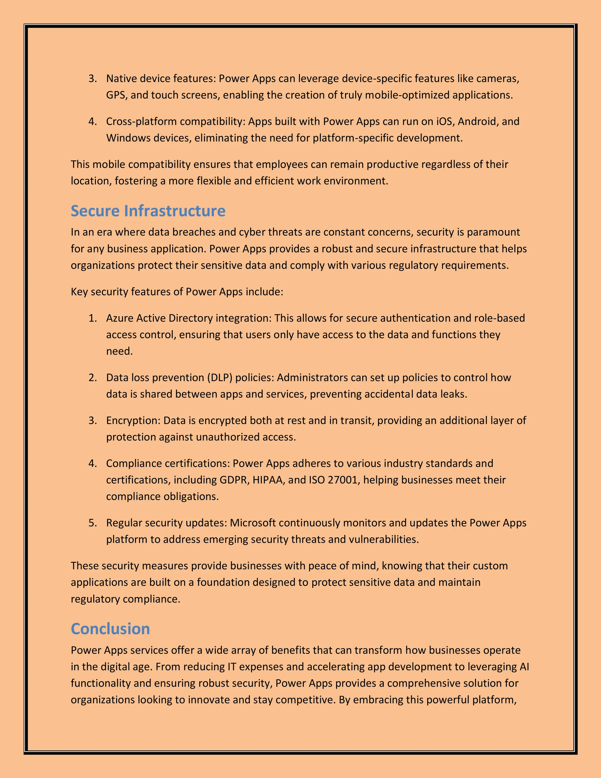 3. Native device features: Power Apps can leverage device-specific features like cameras,
GPS, and touch screens, enabling the creation of truly mobile-optimized applications.
4. Cross-platform compatibility: Apps built with Power Apps can run on iOS, Android, and
Windows devices, eliminating the need for platform-specific development.
This mobile compatibility ensures that employees can remain productive regardless of their
location, fostering a more flexible and efficient work environment.
Secure Infrastructure
In an era where data breaches and cyber threats are constant concerns, security is paramount
for any business application. Power Apps provides a robust and secure infrastructure that helps
organizations protect their sensitive data and comply with various regulatory requirements.
Key security features of Power Apps include:
1. Azure Active Directory integration: This allows for secure authentication and role-based
access control, ensuring that users only have access to the data and functions they
need.
2. Data loss prevention (DLP) policies: Administrators can set up policies to control how
data is shared between apps and services, preventing accidental data leaks.
3. Encryption: Data is encrypted both at rest and in transit, providing an additional layer of
protection against unauthorized access.
4. Compliance certifications: Power Apps adheres to various industry standards and
certifications, including GDPR, HIPAA, and ISO 27001, helping businesses meet their
compliance obligations.
5. Regular security updates: Microsoft continuously monitors and updates the Power Apps
platform to address emerging security threats and vulnerabilities.
These security measures provide businesses with peace of mind, knowing that their custom
applications are built on a foundation designed to protect sensitive data and maintain
regulatory compliance.
Conclusion
Power Apps services offer a wide array of benefits that can transform how businesses operate
in the digital age. From reducing IT expenses and accelerating app development to leveraging AI
functionality and ensuring robust security, Power Apps provides a comprehensive solution for
organizations looking to innovate and stay competitive. By embracing this powerful platform,
 
