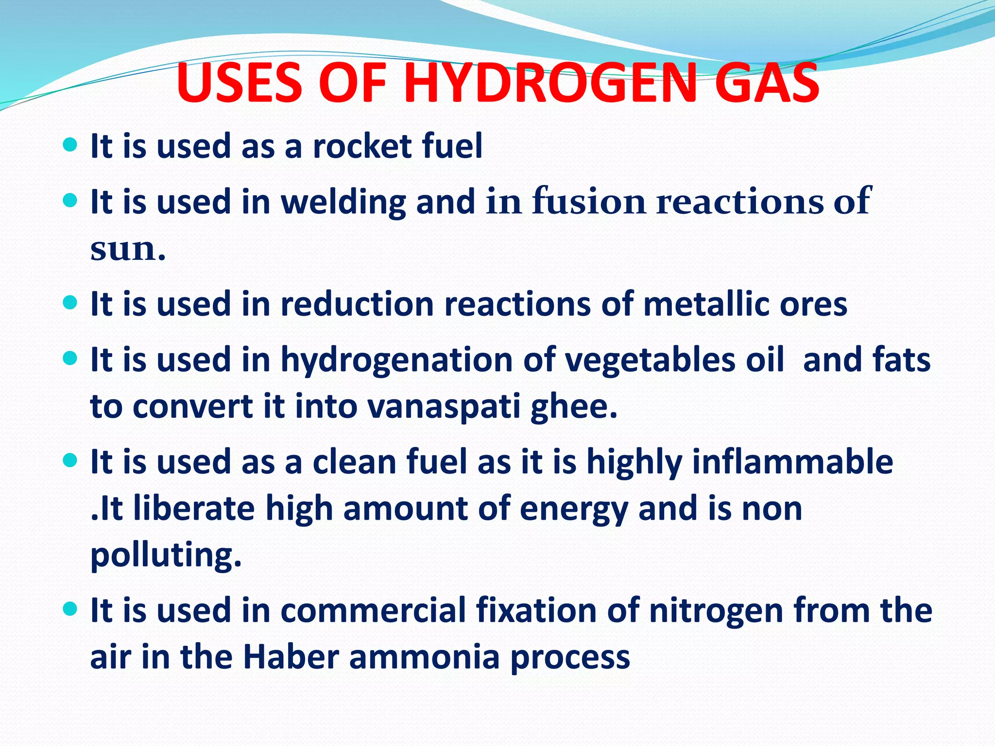 USES OF HYDROGEN GAS
 It is used as a rocket fuel
 It is used in welding and in fusion reactions of
sun.
 It is used in reduction reactions of metallic ores
 It is used in hydrogenation of vegetables oil and fats
to convert it into vanaspati ghee.
 It is used as a clean fuel as it is highly inflammable
.It liberate high amount of energy and is non
polluting.
 It is used in commercial fixation of nitrogen from the
air in the Haber ammonia process
 